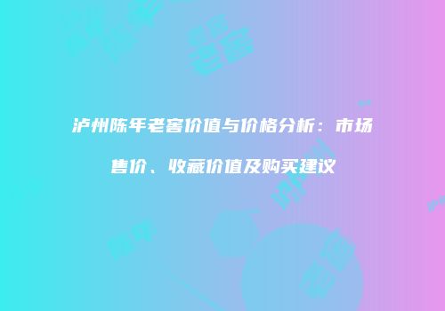 泸州陈年老窖价值与价格分析：市场售价、收藏价值及购买建议