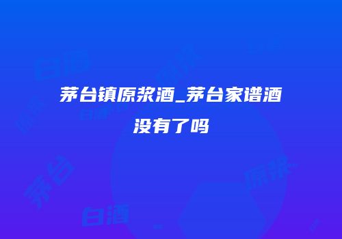 茅台镇原浆酒_茅台家谱酒没有了吗