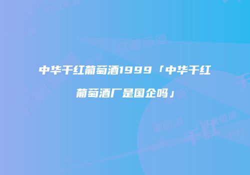 中华干红葡萄酒1999「中华干红葡萄酒厂是国企吗」