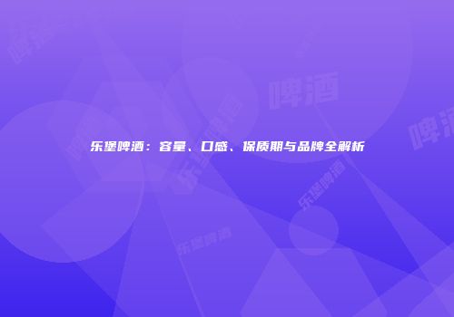 乐堡啤酒：容量、口感、保质期与品牌全解析