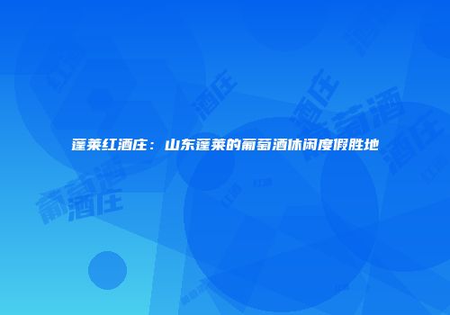蓬莱红酒庄：山东蓬莱的葡萄酒休闲度假胜地