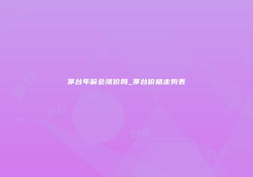 茅台年前会涨价吗_茅台价格走势表