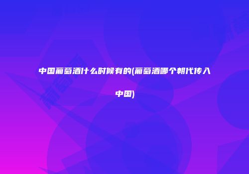 中国葡萄酒什么时候有的(葡萄酒哪个朝代传入中国)