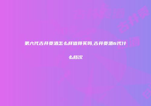 第六代古井贡酒怎么样值得买吗,古井贡酒6代什么档次