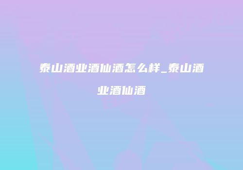 泰山酒业酒仙酒怎么样_泰山酒业酒仙酒