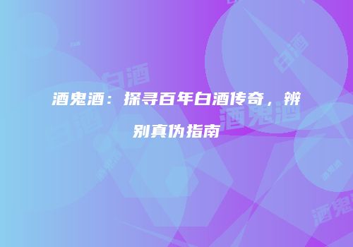 酒鬼酒：探寻百年白酒传奇，辨别真伪指南