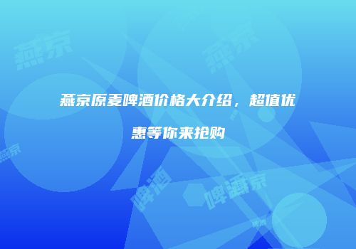 燕京原麦啤酒价格大介绍，超值优惠等你来抢购