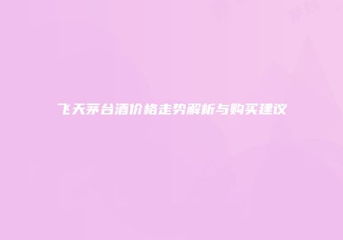 飞天茅台酒价格走势解析与购买建议