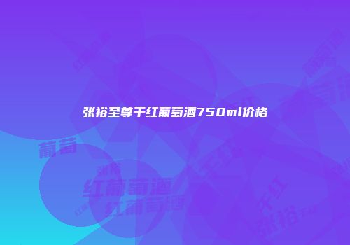 张裕至尊干红葡萄酒750ml价格