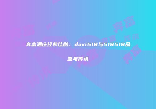 奔富酒庄经典佳酿：davi518与518518品鉴与传承