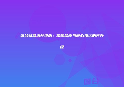 国台财富酒升级版：高端品质与匠心独运的再升级