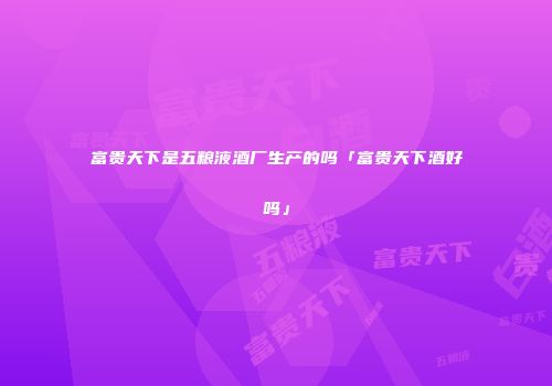 富贵天下是五粮液酒厂生产的吗「富贵天下酒好吗」