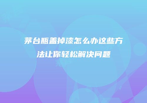 茅台瓶盖掉漆怎么办这些方法让你轻松解决问题
