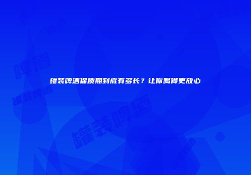 罐装啤酒保质期到底有多长？让你喝得更放心