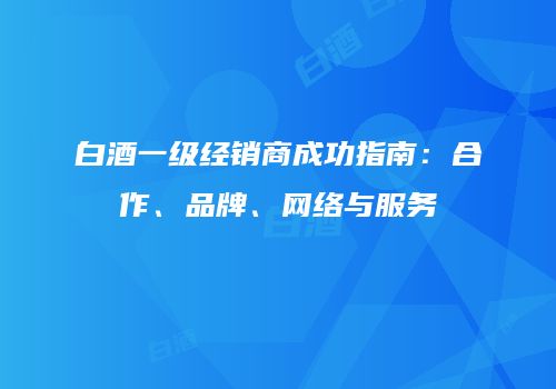 白酒一级经销商成功指南：合作、品牌、网络与服务