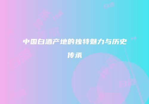 中国白酒产地的独特魅力与历史传承
