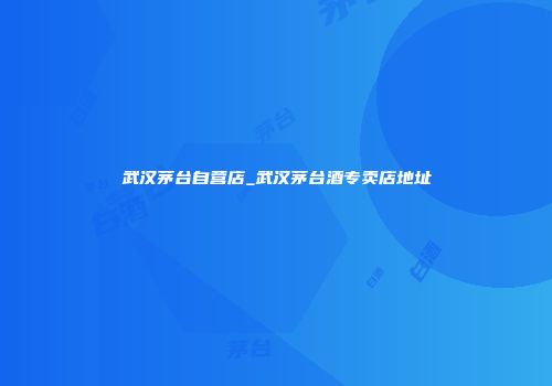 武汉茅台自营店_武汉茅台酒专卖店地址