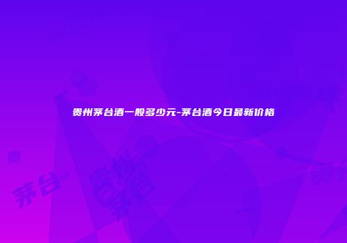 贵州茅台酒一般多少元-茅台酒今日最新价格