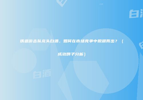 铁道游击队龙头白酒，如何在市场竞争中脱颖而出？（成功例子分析）