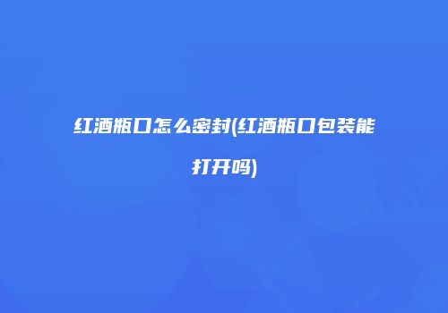 红酒瓶口怎么密封(红酒瓶口包装能打开吗)