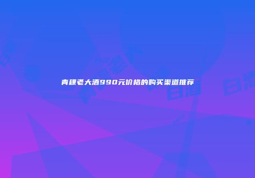 青稞老大酒990元价格的购买渠道推荐