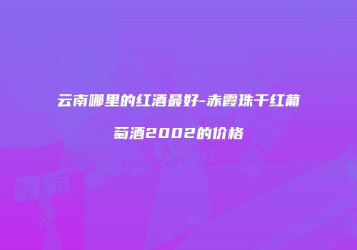 云南哪里的红酒最好-赤霞珠干红葡萄酒2002的价格