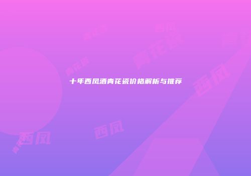 十年西凤酒青花瓷价格解析与推荐