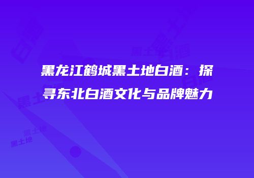 黑龙江鹤城黑土地白酒：探寻东北白酒文化与品牌魅力