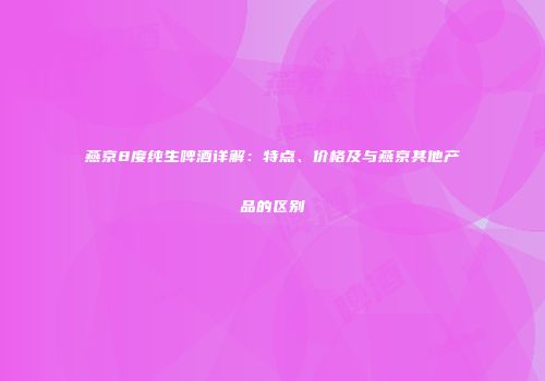 燕京8度纯生啤酒详解：特点、价格及与燕京其他产品的区别