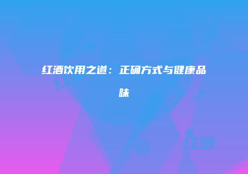 红酒饮用之道：正确方式与健康品味