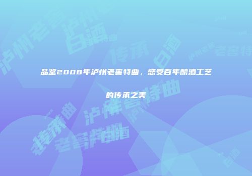 品鉴2008年泸州老窖特曲，感受百年酿酒工艺的传承之美