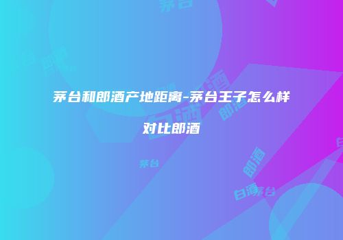 茅台和郎酒产地距离-茅台王子怎么样对比郎酒