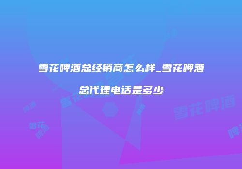 雪花啤酒总经销商怎么样_雪花啤酒总代理电话是多少