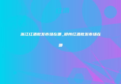 浙江红酒批发市场在哪_郑州红酒批发市场在哪