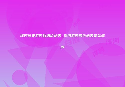 洋河绵柔系列白酒价格表_洋河系列酒价格表是怎样的