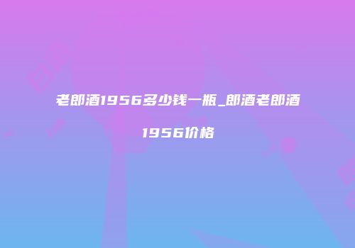 老郎酒1956多少钱一瓶_郎酒老郎酒1956价格