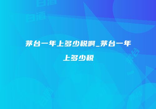 茅台一年上多少税啊_茅台一年上多少税