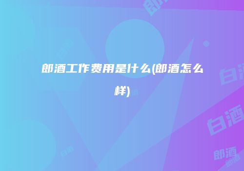 郎酒工作费用是什么(郎酒怎么样)