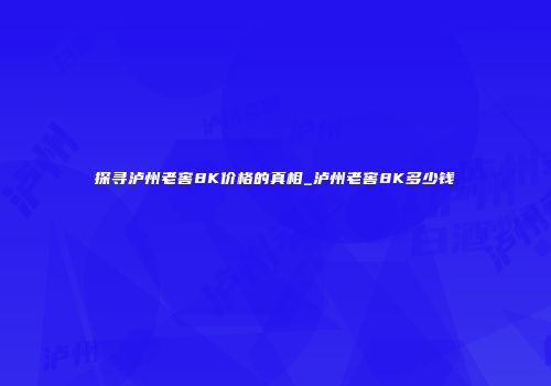 探寻泸州老窖8K价格的真相_泸州老窖8K多少钱