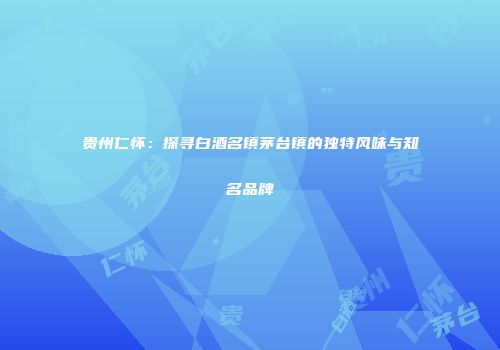贵州仁怀：探寻白酒名镇茅台镇的独特风味与知名品牌