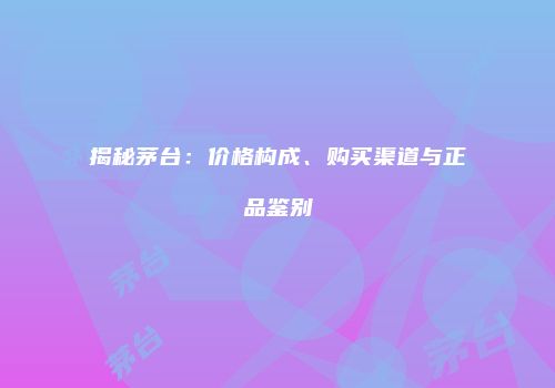 揭秘茅台：价格构成、购买渠道与正品鉴别