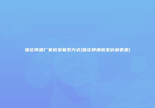 雪花啤酒厂家批发联系方式(雪花啤酒批发价格表图)