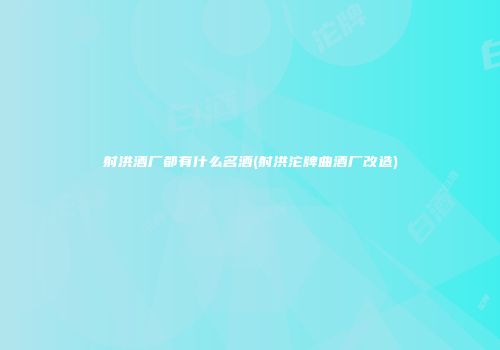 射洪酒厂都有什么名酒(射洪沱牌曲酒厂改造)