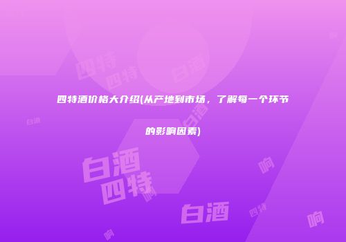 四特酒价格大介绍(从产地到市场，了解每一个环节的影响因素)