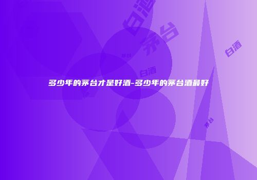 多少年的茅台才是好酒-多少年的茅台酒最好
