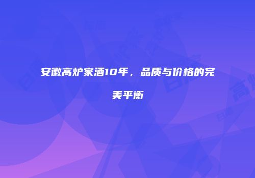 安徽高炉家酒10年，品质与价格的完美平衡