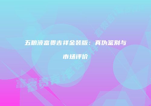 五粮液富贵吉祥金装版：真伪鉴别与市场评价
