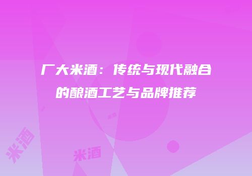厂大米酒：传统与现代融合的酿酒工艺与品牌推荐