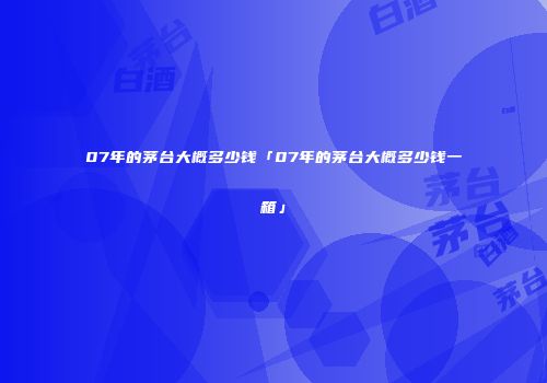07年的茅台大概多少钱「07年的茅台大概多少钱一箱」