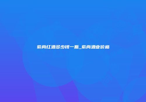紫尚红酒多少钱一瓶_紫尚酒业价格